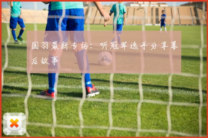 国羽最新专访:听冠军选手分享幕后故事
