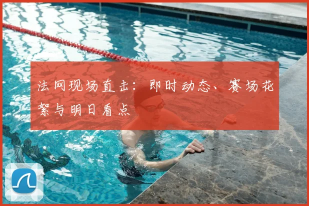 法网现场直击:即时动态、赛场花絮与明日看点