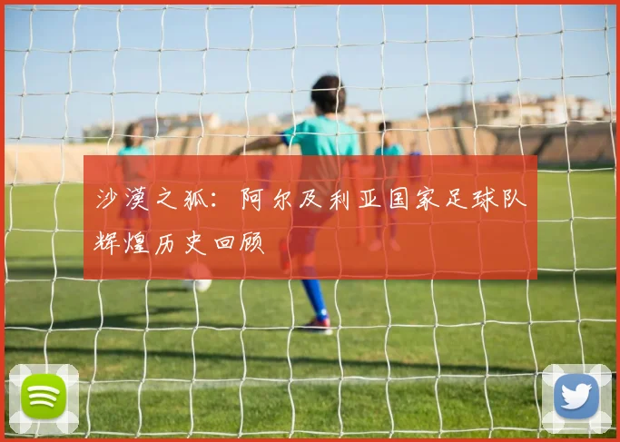 沙漠之狐:阿尔及利亚国家足球队辉煌历史回顾