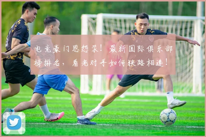电竞豪门恩怨录!最新国际俱乐部榜排名,看老对手如何狭路相逢!_20260526090131