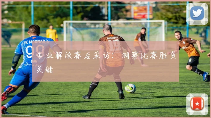 专业解读赛后采访:洞察比赛胜负关键