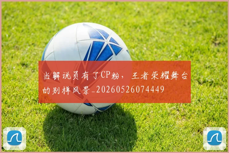 当解说员有了CP粉,王者荣耀舞台的别样风景_20260526074449