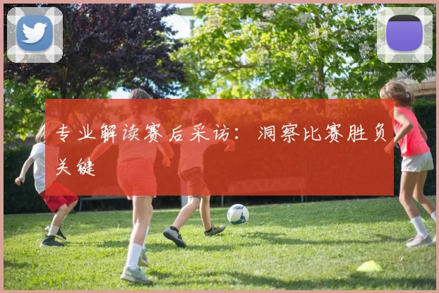 专业解读赛后采访:洞察比赛胜负关键