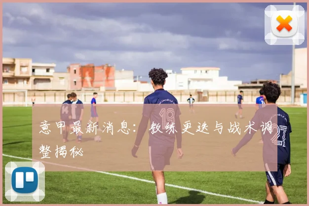 意甲最新消息:教练更迭与战术调整揭秘