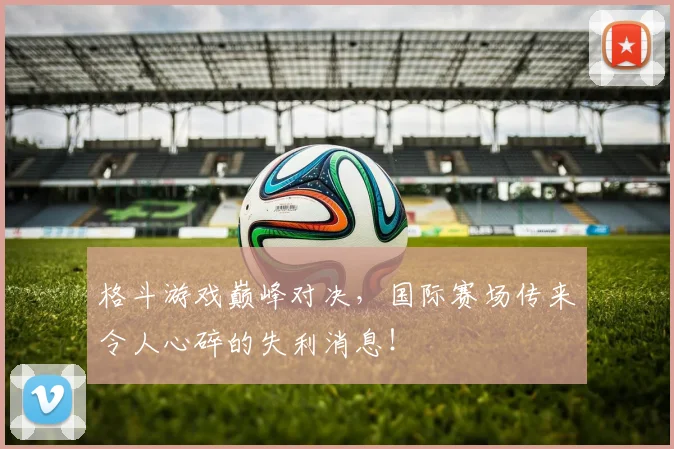 格斗游戏巅峰对决,国际赛场传来令人心碎的失利消息!