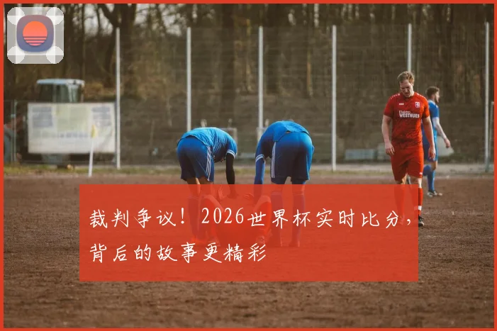 裁判争议!2026世界杯实时比分,背后的故事更精彩