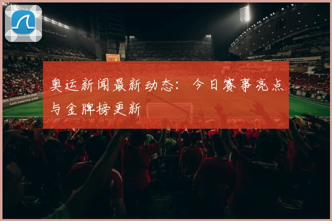 奥运新闻最新动态：今日赛事亮点与金牌榜更新